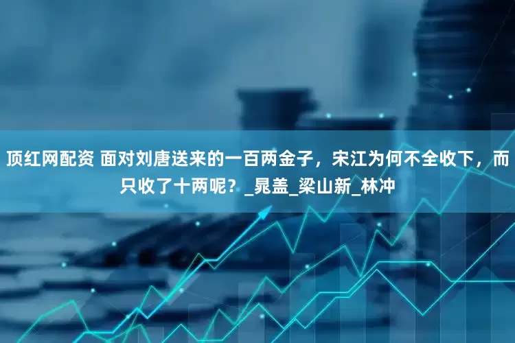 顶红网配资 面对刘唐送来的一百两金子，宋江为何不全收下，而只收了十两呢？_晁盖_梁山新_林冲
