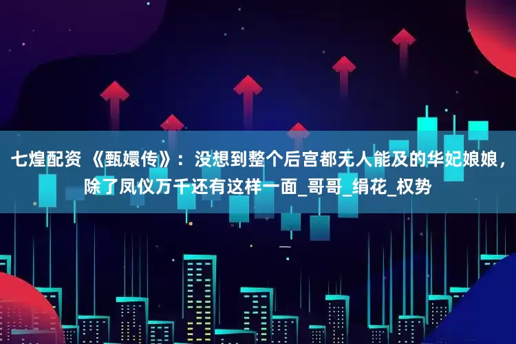 七煌配资 《甄嬛传》：没想到整个后宫都无人能及的华妃娘娘，除了凤仪万千还有这样一面_哥哥_绢花_权势