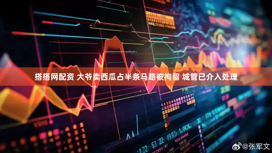 搭搭网配资 大爷卖西瓜占半条马路被拘留 城管已介入处理