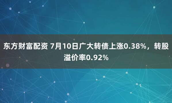 东方财富配资 7月10日广大转债上涨0.38%，转股溢价率0.92%