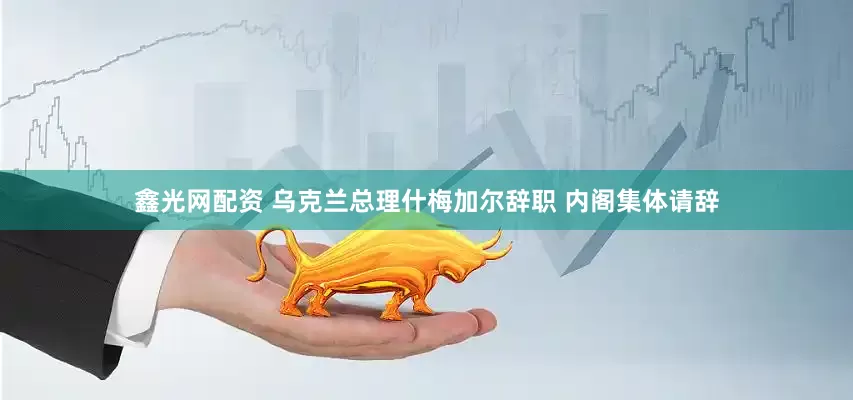 鑫光网配资 乌克兰总理什梅加尔辞职 内阁集体请辞