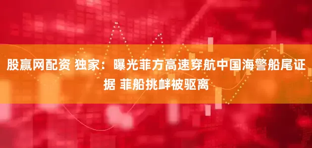 股赢网配资 独家：曝光菲方高速穿航中国海警船尾证据 菲船挑衅被驱离
