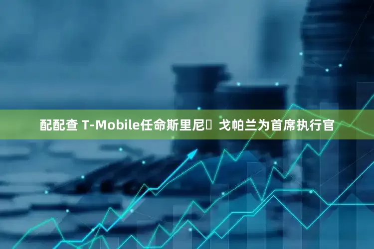配配查 T-Mobile任命斯里尼・戈帕兰为首席执行官