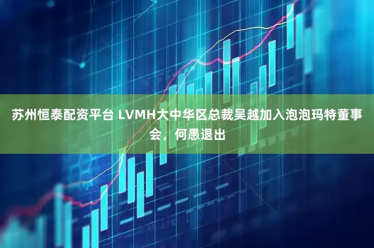 苏州恒泰配资平台 LVMH大中华区总裁吴越加入泡泡玛特董事会，何愚退出