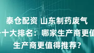 泰仓配资 山东制药废气处理设备十大排名：哪家生产商更值得推荐？