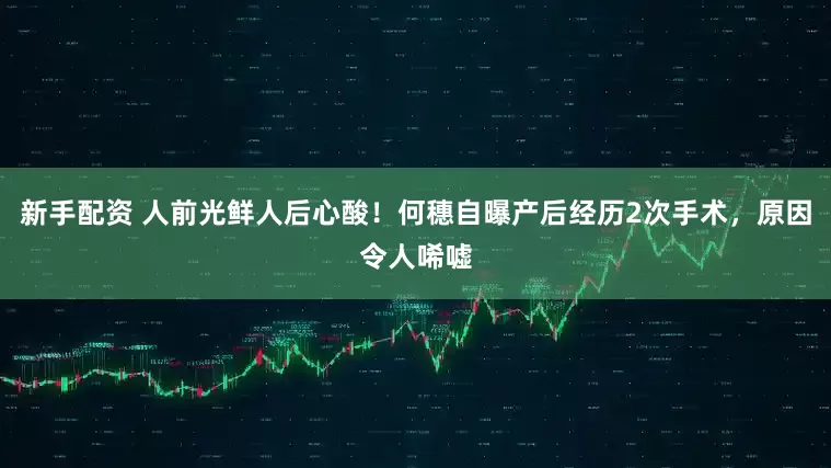 新手配资 人前光鲜人后心酸！何穗自曝产后经历2次手术，原因令人唏嘘