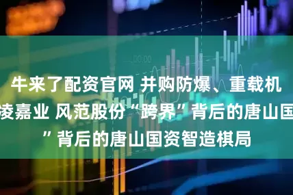 牛来了配资官网 并购防爆、重载机器人公司炎凌嘉业 风范股份“跨界”背后的唐山国资智造棋局