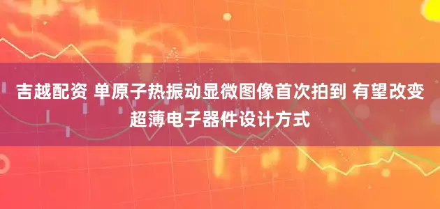 吉越配资 单原子热振动显微图像首次拍到 有望改变超薄电子器件设计方式