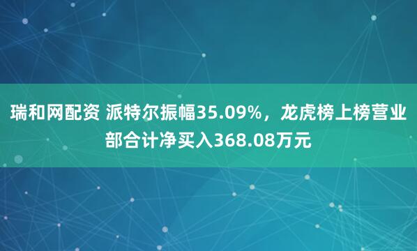 瑞和网配资 派特尔振幅35.09%，龙虎榜上榜营业部合计净买入368.08万元